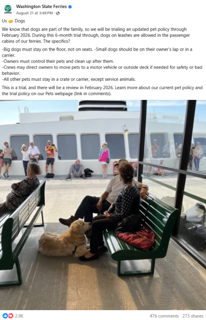 Aug. 21 Washington State Ferries Facebook photo post of people sitting on benches on the outdoor deck of a ferry with a dog lying on the floor and text, "Us 🤝 Dogs We know that dogs are part of the family, so we will be trialing an updated pet policy through February 2026. During this 6-month trial through, dogs on leashes are allowed in the passenger cabins of our ferries. The specifics? -Big dogs must stay on the floor, not on seats. -Small dogs should be on their owner’s lap or in a carrier. -Owners mus