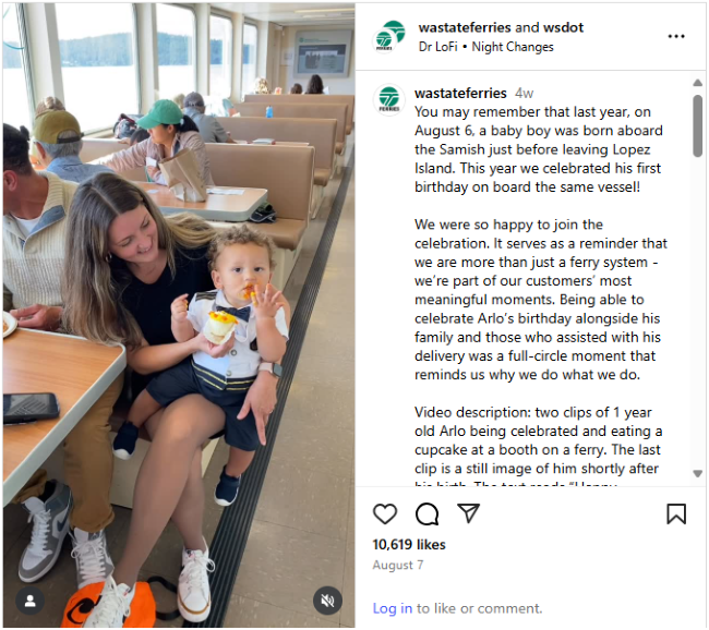 Aug. 7 Washington State Ferries Instagram video post of a woman holding a toddler eating on a ferry and text, "You may remember that last year, on August 6, a baby boy was born aboard the Samish just before leaving Lopez Island. This year we celebrated his first birthday on board the same vessel! We were so happy to join the celebration. It serves as a reminder that we are more than just a ferry system—we’re part of our customers’ most meaningful moments. Being able to celebrate Arlo’s birthday alongside hi